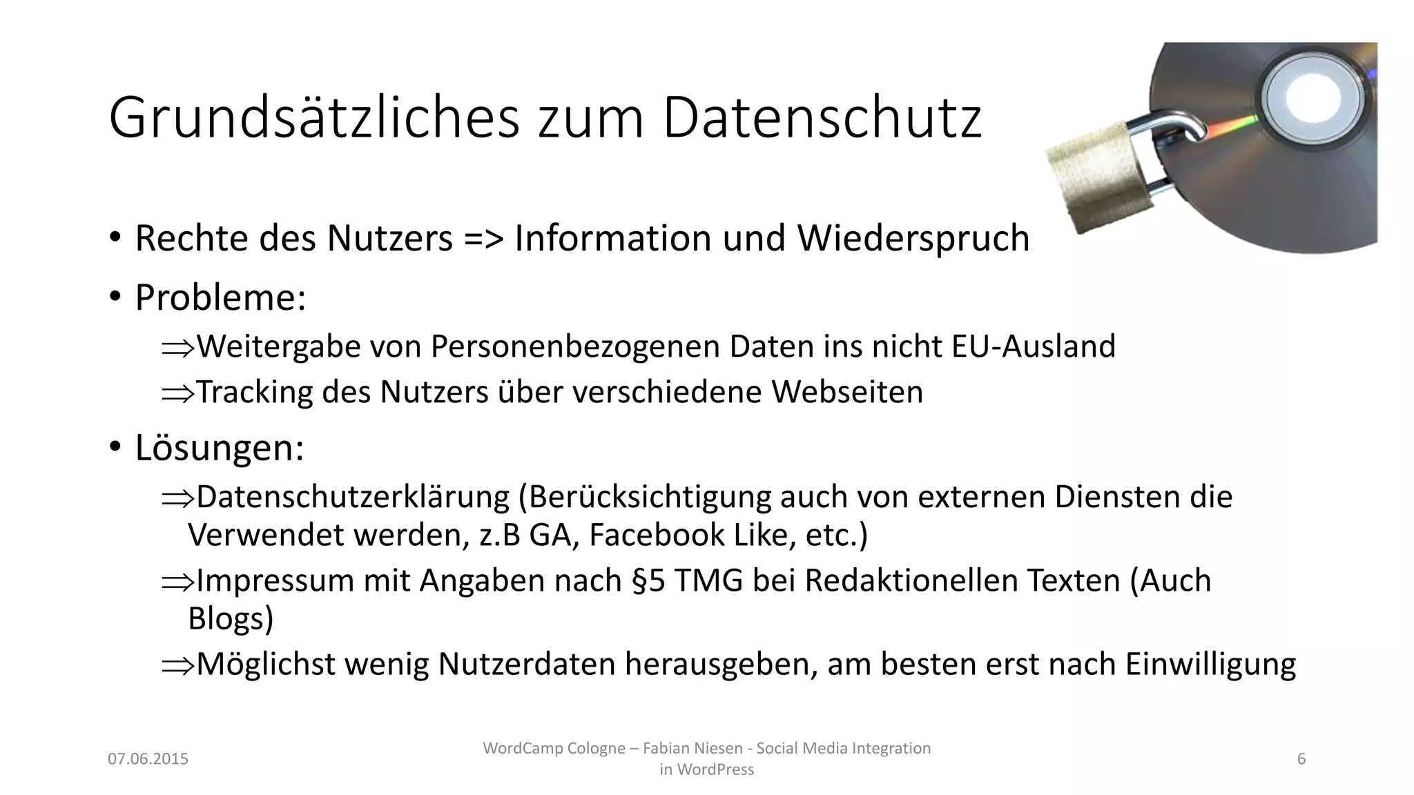 Grundsätzliches zum Datenschutz
• Rechte des Nutzers => Information und Wiederspruch
• Probleme:
Weitergabe von Personenbezogenen Daten ins nicht EU-Ausland
Tracking des Nutzers über verschiedene Webseiten
• Lösungen:
Datenschutzerklärung (Berücksichtigung auch von externen Diensten die
Verwendet werden, z.B GA, Facebook Like, etc.)
Impressum mit Angaben nach §5 TMG bei Redaktionellen Texten (Auch
Blogs)
Möglichst wenig Nutzerdaten herausgeben, am besten erst nach Einwilligung
07.06.2015
WordCamp Cologne – Fabian Niesen - Social Media Integration
in WordPress
6
 