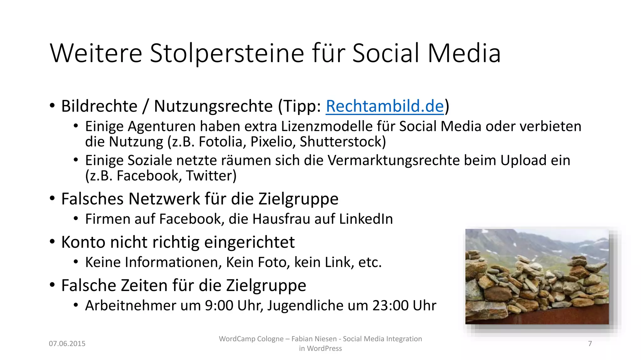 Weitere Stolpersteine für Social Media
• Bildrechte / Nutzungsrechte (Tipp: Rechtambild.de)
• Einige Agenturen haben extra Lizenzmodelle für Social Media oder verbieten
die Nutzung (z.B. Fotolia, Pixelio, Shutterstock)
• Einige Soziale netzte räumen sich die Vermarktungsrechte beim Upload ein
(z.B. Facebook, Twitter)
• Falsches Netzwerk für die Zielgruppe
• Firmen auf Facebook, die Hausfrau auf LinkedIn
• Konto nicht richtig eingerichtet
• Keine Informationen, Kein Foto, kein Link, etc.
• Falsche Zeiten für die Zielgruppe
• Arbeitnehmer um 9:00 Uhr, Jugendliche um 23:00 Uhr
07.06.2015
WordCamp Cologne – Fabian Niesen - Social Media Integration
in WordPress
7
 
