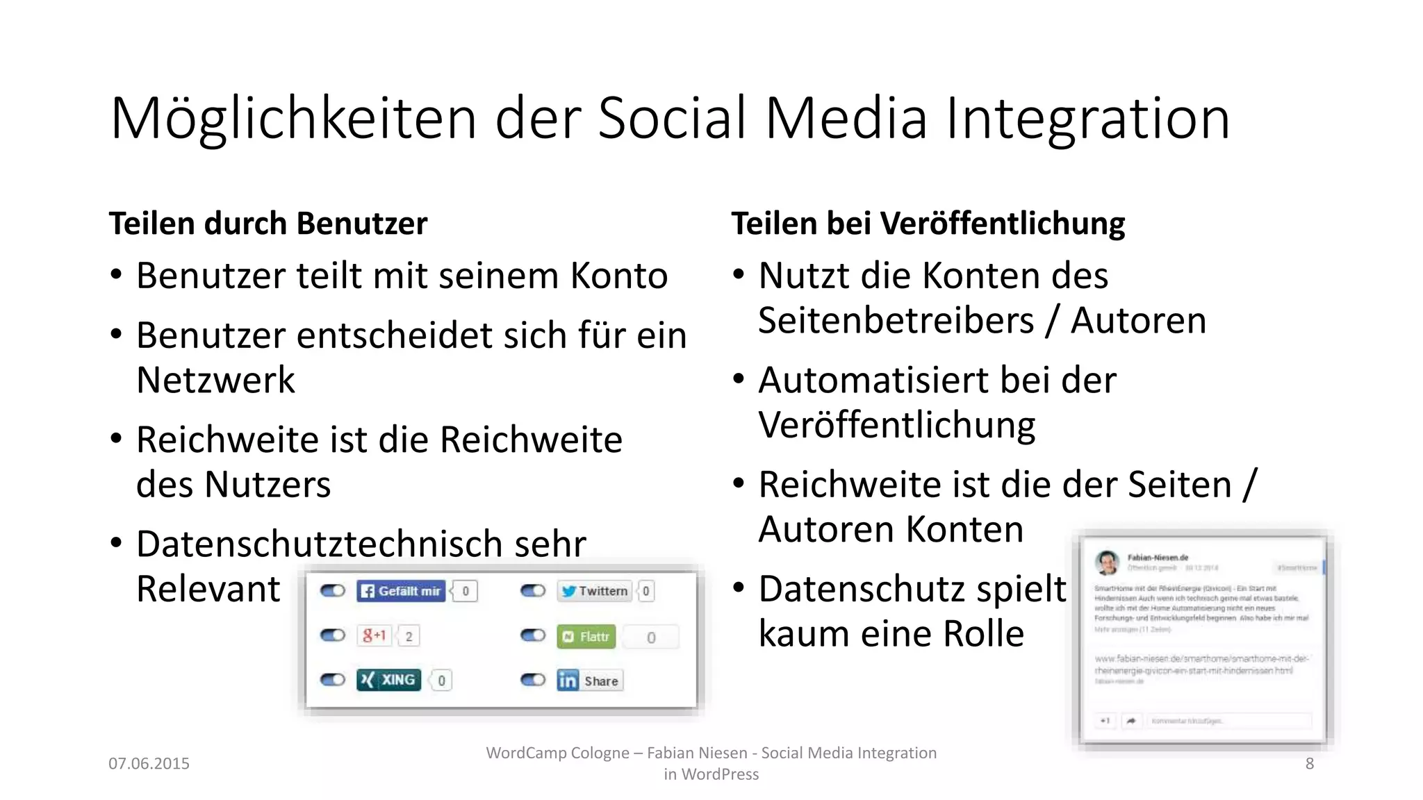 Möglichkeiten der Social Media Integration
Teilen durch Benutzer
• Benutzer teilt mit seinem Konto
• Benutzer entscheidet sich für ein
Netzwerk
• Reichweite ist die Reichweite
des Nutzers
• Datenschutztechnisch sehr
Relevant
Teilen bei Veröffentlichung
• Nutzt die Konten des
Seitenbetreibers / Autoren
• Automatisiert bei der
Veröffentlichung
• Reichweite ist die der Seiten /
Autoren Konten
• Datenschutz spielt
kaum eine Rolle
07.06.2015
WordCamp Cologne – Fabian Niesen - Social Media Integration
in WordPress
8
 