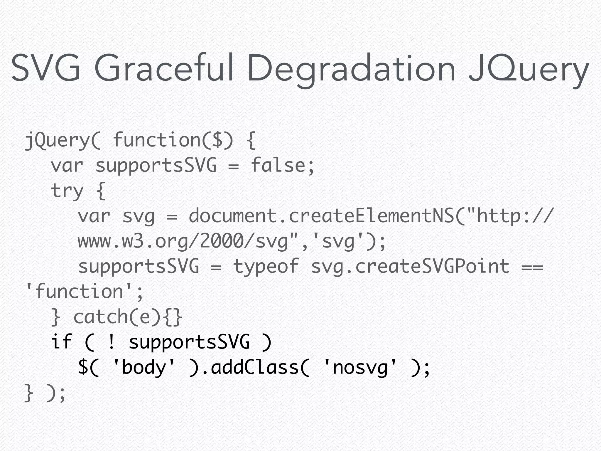 jQuery( function($) {	
	 var supportsSVG = false;	
	 try {	
	 	 var svg = document.createElementNS("http://
	 	 www.w3.org/2000/svg",'svg');	
	 	 supportsSVG = typeof svg.createSVGPoint ==
'function';	
	 } catch(e){}	
	 if ( ! supportsSVG )	
	 	 $( 'body' ).addClass( 'nosvg' );	
} );
SVG Graceful Degradation JQuery
 