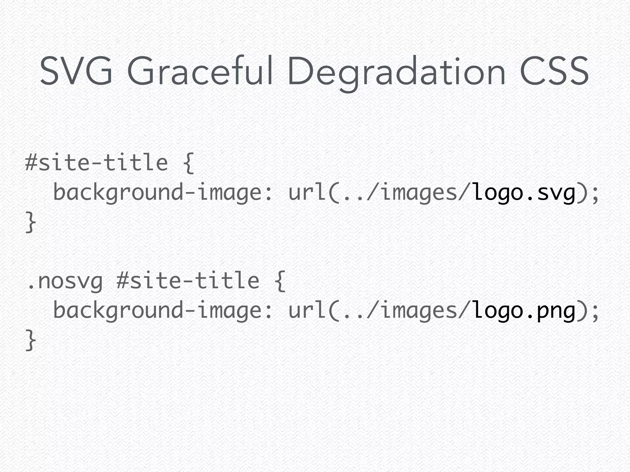 #site-title {	
	 background-image: url(../images/logo.svg);	
}	
!
.nosvg #site-title {	
	 background-image: url(../images/logo.png);	
}	
SVG Graceful Degradation CSS
 