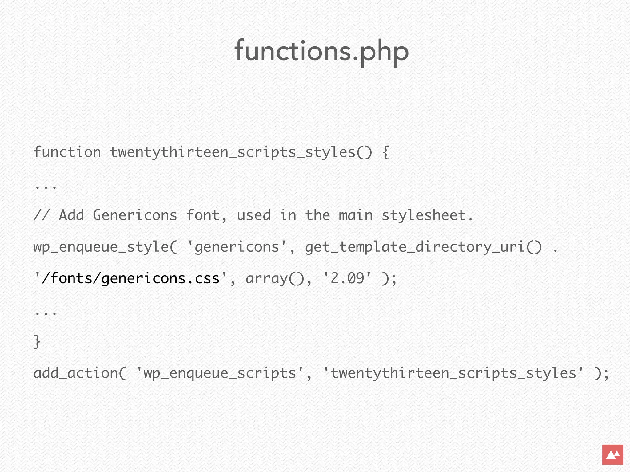 function twentythirteen_scripts_styles() {	
...	
// Add Genericons font, used in the main stylesheet.	
wp_enqueue_style( 'genericons', get_template_directory_uri() .  
'/fonts/genericons.css', array(), '2.09' );	
...	
}	
add_action( 'wp_enqueue_scripts', 'twentythirteen_scripts_styles' );
functions.php
 