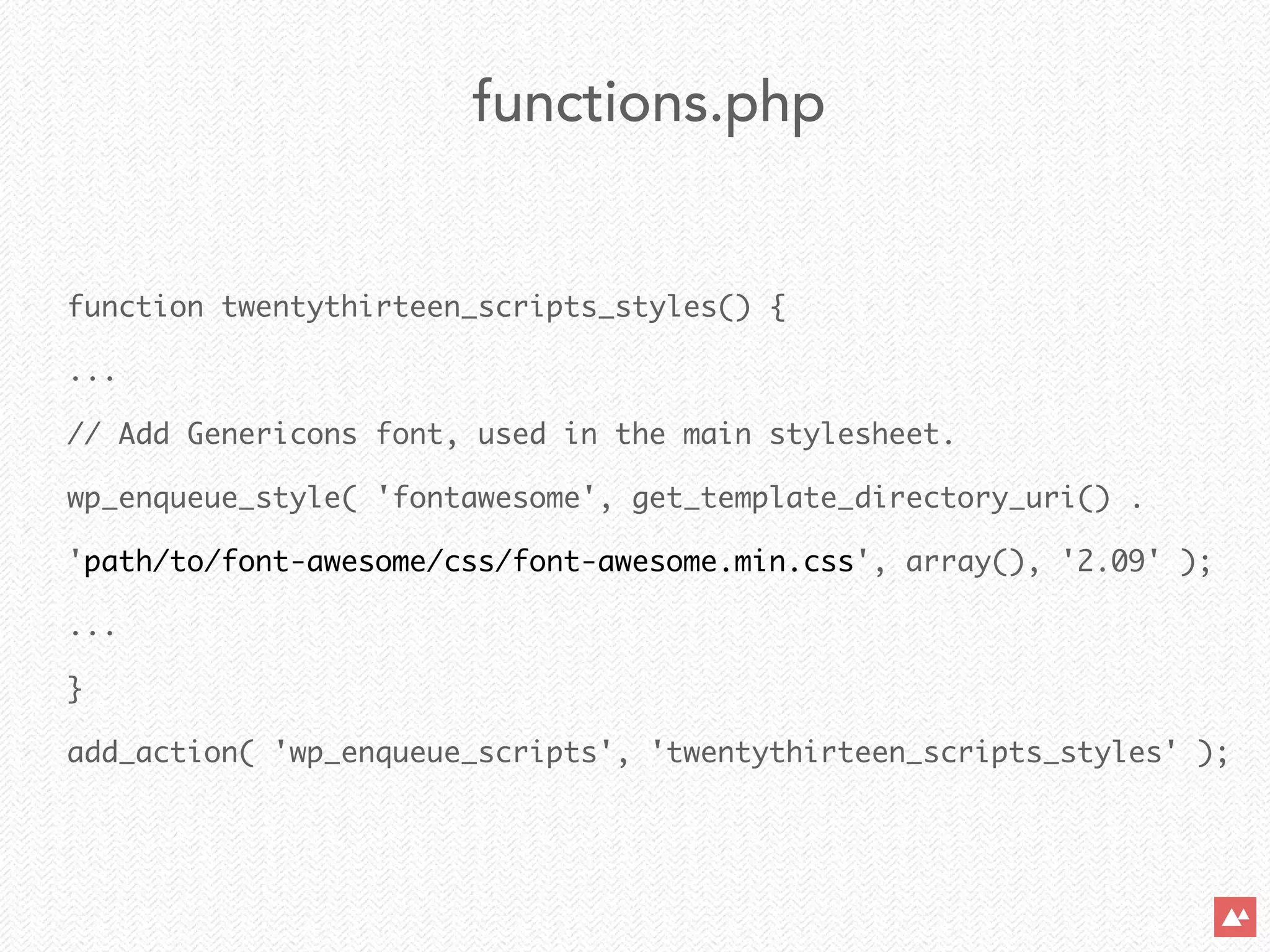 function twentythirteen_scripts_styles() {	
...	
// Add Genericons font, used in the main stylesheet.	
wp_enqueue_style( 'fontawesome', get_template_directory_uri() .  
'path/to/font-awesome/css/font-awesome.min.css', array(), '2.09' );	
...	
}	
add_action( 'wp_enqueue_scripts', 'twentythirteen_scripts_styles' );
functions.php
 