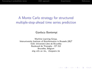 Forecasting in probabilistic terms SMC approach Experiments References
A Monte Carlo strategy for structured
multiple-step-ahead time series prediction
Gianluca Bontempi
Machine Learning Group,
Interuniversity Institute of Bioinformatics in Brussels (IB)2
ULB, Université Libre de Bruxelles
Boulevard de Triomphe - CP 212
Bruxelles, Belgium
mlg.ulb.ac.be, ibsquare.be
 
