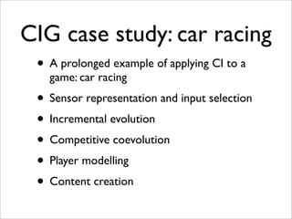 CIG case study: car racing
 • A prolonged example of applying CI to a
   game: car racing
 • Sensor representation and input selection
 • Incremental evolution
 • Competitive coevolution
 • Player modelling
 • Content creation