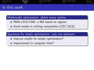 Introduction Regions MA-LSCh-CMA RMA-LSCh-CMA Results
In this work
Multimodal optimisation: obtain many optima
RMA-LSCh-CMA, a MA based on regions.
Good results in niching competition (CEC'2013).
Questions for simple optimisation: only one optimum
Improve results for simple optimisation?
Improvement in computer time?
 