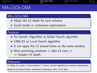 Introduction Regions MA-LSCh-CMA RMA-LSCh-CMA Results
MA-LSCh-CMA
MA-LSCh-CMA
Adapt the LS depth for each solution.
Good results in continuous optimisation.
Features
An Genetic Algorithm as Global Search algorithm.
CMA-ES as Local Search algorithm.
It can apply the LS several times on the same solution.
More promising solutions ⇒ plus LS runs ⇒
⇒ Greater LS depth.
Reference
D. Molina, M. Lozano, C. García-Martínez, F. Herrera. Memetic Algorithms for Continuous Optimization
Based on Local Search Chains. Evolutionary Computation, 18(1), 27-63, 2010.
 