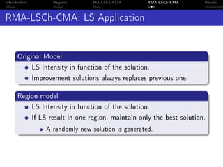 Introduction Regions MA-LSCh-CMA RMA-LSCh-CMA Results
RMA-LSCh-CMA: LS Application
Original Model
LS Intensity in function of the solution.
Improvement solutions always replaces previous one.
Region model
LS Intensity in function of the solution.
If LS result in one region, maintain only the best solution.
A randomly new solution is generated.
 