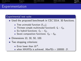 Introduction Regions MA-LSCh-CMA RMA-LSCh-CMA Results
Experimentation
Experimental test suite
Used the proposed benchmark in CEC'2014, 30 functions.
Tree unimodal function (f1-3).
Thirteen simple multimodal functionS: f4 − f16.
Six hybrid functions: f17 − f22.
Seven composition functions: f23 − f30.
Dimensions 10, 30, 50, 100.
Two stopping criterions:
Error lower than 10-8.
when MAXFEs is achieved. MaxFEs = 100000 · D.
 