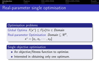 Introduction Regions MA-LSCh-CMA RMA-LSCh-CMA Results
Real-parameter single optimisation
Optimisation problems
Global Optima f (x∗
) ≤ f (x)∀x ∈ Domain
Real-parameter Optimisation Domain ⊆ D,
x∗
= [x1, x2, · · · , xD]
Single objective optimisation
An objective/tness function to optimise.
Interested in obtaining only one optimum.
 
