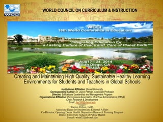 WORLD COUNCIL ON CURRICULUM & INSTRUCTION
Creating and Maintaining High Quality, Sustainable Healthy Learning
Environments for Students and Teachers in Global Schools
Institutional Affiliation: Drexel University
Corresponding Author: Dr. Joyce Pittman, Associate Professor
Director, Educational Leadership and Management Program
Organizational Affiliation: PennsylvaniaAssociation of School Administrators (PASA)
Chair, Research & Development
Email: Jap386@drexel.eduWarren Hilton, Ed.D.
Associate Dean for Studentand External Affairs
Co-Director, OpeningDoors Health Disparities Research Training Program
Drexel University School of Public Health
E-mail: wmh32@drexel.edu
Warren Hilton, Ed.D.
Associate Dean for Student and External Affairs
Co-Director, Opening Doors Health Disparities Research Training Program
Drexel University School of Public Health
E-mail: wmh32@drexel.edu
 