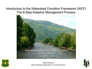 Introduction to the Watershed Condition Framework (WCF)
The 6-Step Adaptive Management Process
Sheela Johnson
Natural Resource Specialist, U.S. Forest Service
Watershed Condition Classification Workshop
Polyana, Ukraine
July 23-27, 2018
 