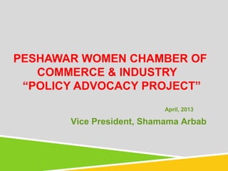 PESHAWAR WOMEN CHAMBER OF
COMMERCE & INDUSTRY
“POLICY ADVOCACY PROJECT”
April, 2013
Vice President, Shamama Arbab
 