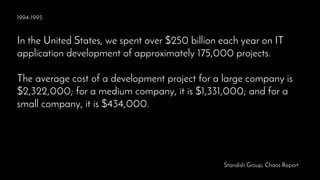 1994-1995
In the United States, we spent over $250 billion each year on IT
application development of approximately 175,000 projects.
The average cost of a development project for a large company is
$2,322,000; for a medium company, it is $1,331,000; and for a
small company, it is $434,000.
Standish Group, Chaos Report
 