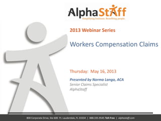 800 Corporate Drive, Ste 600 Ft. Lauderdale, FL 33334 | 888.335.9545 Toll-Free | alphastaff.com
2013 Webinar Series
Workers Compensation Claims
Thursday: May 16, 2013
Presented by Norma Lango, ACA
Senior Claims Specialist
AlphaStaff
 