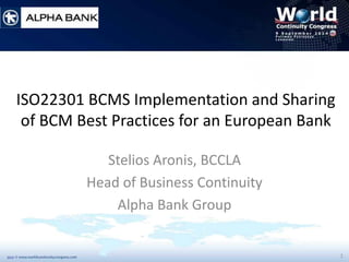 1 
ISO22301 BCMS Implementation and Sharing of BCM Best Practices for an European Bank 
Stelios Aronis, BCCLA 
Head of Business Continuity 
Alpha Bank Group  