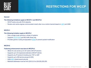 10Copyright © 2013 Blue Coat Systems Inc. All Rights Reserved.
RESTRICTIONS FOR WCCP
General
The following limitations apply to WCCPv1 and WCCPv2:
• WCCP works only with IPv4 networks.
• Routers and cache engines communicate to each other via a control channel based on UDP port 2048
WCCPv1
The following limitation apply to WCCPv1
• Only a single router services a cluster of systems
• Supports HTTP (TCP port 80) traffic flows only
• Provides generic routing encapsulation (GRE) to prevent packet modification
WCCPv2
Following enhancement was done to WCCPv2:
• Allows for use across up to 32 routers (WCCP servers)
• Supports up to 32 engines/accelerators (WCCP clients)
• Supports any IP protocol including any TCP or UDP
• Supports up to 256 service groups (0-255)
• Adds MD5 shared secret security
• Multicast addresses must be from 224.0.0.0 to 239.255.255.255.
 