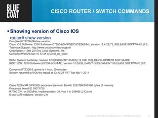 12Copyright © 2013 Blue Coat Systems Inc. All Rights Reserved.
CISCO ROUTER / SWITCH COMMANDS
 Showing version of Cisco IOS
router# show version
CompNet-RT7206-5#show version
Cisco IOS Software, 7200 Software (C7200-ADVIPSERVICESK9-M), Version 12.4(22)T5, RELEASE SOFTWARE (fc3)
Technical Support: http://www.cisco.com/techsupport
Copyright (c) 1986-2010 by Cisco Systems, Inc.
Compiled Wed 28-Apr-10 13:31 by prod_rel_team
ROM: System Bootstrap, Version 12.0(19990210:195103) [12.0XE 105], DEVELOPMENT SOFTWARE
BOOTLDR: 7200 Software (C7200-BOOT-M), Version 12.0(9)S, EARLY DEPLOYMENT RELEASE SOFTWARE (fc1)
CompNet-RT7206-5 uptime is 1 hour, 20 minutes
System returned to ROM by reload at 13:43:21 PST Tue Nov 1 2011
.
.
.
Cisco 7206VXR (NPE300) processor (revision B) with 229376K/65536K bytes of memory.
Processor board ID 16071755
R7000 CPU at 262MHz, Implementation 39, Rev 1.0, 256KB L2 Cache
6 slot VXR midplane, Version 2.0
 