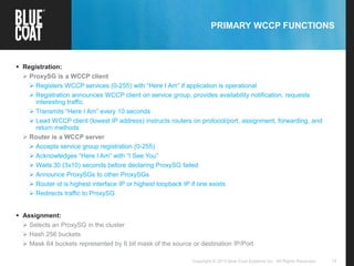 15Copyright © 2013 Blue Coat Systems Inc. All Rights Reserved.
PRIMARY WCCP FUNCTIONS
 Registration:
 ProxySG is a WCCP client
 Registers WCCP services (0-255) with “Here I Am” if application is operational
 Registration announces WCCP client on service group, provides availability notification, requests
interesting traffic
 Transmits “Here I Am” every 10 seconds
 Lead WCCP client (lowest IP address) instructs routers on protocol/port, assignment, forwarding, and
return methods
 Router is a WCCP server
 Accepts service group registration (0-255)
 Acknowledges “Here I Am” with “I See You”
 Waits 30 (3x10) seconds before declaring ProxySG failed
 Announce ProxySGs to other ProxySGs
 Router id is highest interface IP or highest loopback IP if one exists
 Redirects traffic to ProxySG
 Assignment:
 Selects an ProxySG in the cluster
 Hash 256 buckets
 Mask 64 buckets represented by 6 bit mask of the source or destination IP/Port
 