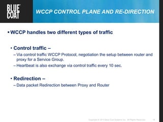 16Copyright © 2013 Blue Coat Systems Inc. All Rights Reserved.
WCCP CONTROL PLANE AND RE-DIRECTION
 WCCP handles two different types of traffic
• Control traffic –
– Via control traffic WCCP Protocol, negotiation the setup between router and
proxy for a Service Group.
– Heartbeat is also exchange via control traffic every 10 sec.
• Redirection –
– Data packet Redirection between Proxy and Router
 