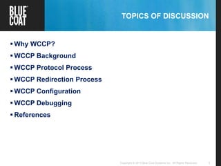 2Copyright © 2013 Blue Coat Systems Inc. All Rights Reserved.
TOPICS OF DISCUSSION
 Why WCCP?
 WCCP Background
 WCCP Protocol Process
 WCCP Redirection Process
 WCCP Configuration
 WCCP Debugging
 References
 
