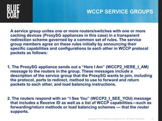 21Copyright © 2013 Blue Coat Systems Inc. All Rights Reserved.
WCCP SERVICE GROUPS
A service group unites one or more routers/switches with one or more
caching devices (ProxySG appliances in this case) in a transparent
redirection scheme governed by a common set of rules. The service
group members agree on these rules initially by announcing their
specific capabilities and configurations to each other in WCCP protocol
packets as follows:
1. The ProxySG appliance sends out a “Here I Am” (WCCP2_HERE_I_AM)
message to the routers in the group. These messages include a
description of the service group that the ProxySG wants to join, including
the protocol, ports to redirect, method to use to forward and return
packets to each other, and load balancing instructions.
2. The routers respond with an “I See You” (WCCP2_I_SEE_YOU) message
that includes a Receive ID as well as a list of WCCP capabilities—such as
forwarding/return methods or load balancing schemes — that the router
supports.
 