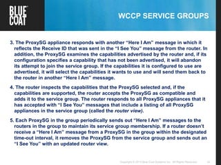 22Copyright © 2013 Blue Coat Systems Inc. All Rights Reserved.
WCCP SERVICE GROUPS
3. The ProxySG appliance responds with another “Here I Am” message in which it
reflects the Receive ID that was sent in the “I See You” message from the router. In
addition, the ProxySG examines the capabilities advertised by the router and, if its
configuration specifies a capability that has not been advertised, it will abandon
its attempt to join the service group. If the capabilities it is configured to use are
advertised, it will select the capabilities it wants to use and will send them back to
the router in another “Here I Am” message.
4. The router inspects the capabilities that the ProxySG selected and, if the
capabilities are supported, the router accepts the ProxySG as compatible and
adds it to the service group. The router responds to all ProxySG appliances that it
has accepted with “I See You” messages that include a listing of all ProxySG
appliances in the service group (called the router view).
5. Each ProxySG in the group periodically sends out “Here I Am” messages to the
routers in the group to maintain its service group membership. If a router doesn’t
receive a “Here I Am” message from a ProxySG in the group within the designated
time-out interval, it removes the ProxySG from the service group and sends out an
“I See You” with an updated router view.
 