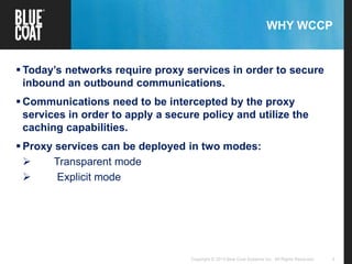 3Copyright © 2013 Blue Coat Systems Inc. All Rights Reserved.
WHY WCCP
 Today’s networks require proxy services in order to secure
inbound an outbound communications.
 Communications need to be intercepted by the proxy
services in order to apply a secure policy and utilize the
caching capabilities.
 Proxy services can be deployed in two modes:
 Transparent mode
 Explicit mode
 