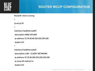 30Copyright © 2013 Blue Coat Systems Inc. All Rights Reserved.
ROUTER WCCP CONFIGURATION
Router#: show running
!
ip wccp 20
!
interface FastEthernet0/0
description WAN UPLINK
ip address 10.78.56.98 255.255.255.240
duplex full
!
interface FastEthernet2/0
description LAN - CLIENT NETWORK
ip address 10.78.56.209 255.255.255.248
ip wccp 20 redirect in
duplex full
 