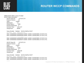 36Copyright © 2013 Blue Coat Systems Inc. All Rights Reserved.
ROUTER WCCP COMMANDS
3560G-Switch-2#sh ip wccp 10 detail
WCCP Client information:
WCCP Client ID: 10.78.57.214
Protocol Version: 2.0
State: Usable
Redirection: L2
Packet Return: GRE
Packets Redirected: 0
Connect Time: 00:13:47
Assignment: MASK
Value SrcAddr DstAddr SrcPort DstPort CE-IP
----- ------- ------- ------- ------- -----
0042: 0x00000000 0x0000002A 0x0000 0x0000 0x0A4E39D6 (10.78.57.214)
0043: 0x00000000 0x0000002B 0x0000 0x0000 0x0A4E39D6 (10.78.57.214)
........
0062: 0x00000000 0x0000003E 0x0000 0x0000 0x0A4E39D6 (10.78.57.214)
0063: 0x00000000 0x0000003F 0x0000 0x0000 0x0A4E39D6 (10.78.57.214)
WCCP Client ID: 10.78.57.212
Protocol Version: 2.0
State: Usable
Redirection: L2
Packet Return: GRE
Packets Redirected: 0
Connect Time: 00:05:58
Assignment: MASK
Value SrcAddr DstAddr SrcPort DstPort CE-IP
----- ------- ------- ------- ------- -----
0000: 0x00000000 0x00000000 0x0000 0x0000 0x0A4E39D4 (10.78.57.212)
0001: 0x00000000 0x00000001 0x0000 0x0000 0x0A4E39D4 (10.78.57.212)
.........
 