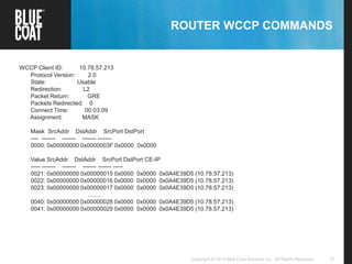 37Copyright © 2013 Blue Coat Systems Inc. All Rights Reserved.
ROUTER WCCP COMMANDS
WCCP Client ID: 10.78.57.213
Protocol Version: 2.0
State: Usable
Redirection: L2
Packet Return: GRE
Packets Redirected: 0
Connect Time: 00:03:09
Assignment: MASK
Mask SrcAddr DstAddr SrcPort DstPort
---- ------- ------- ------- -------
0000: 0x00000000 0x0000003F 0x0000 0x0000
Value SrcAddr DstAddr SrcPort DstPort CE-IP
----- ------- ------- ------- ------- -----
0021: 0x00000000 0x00000015 0x0000 0x0000 0x0A4E39D5 (10.78.57.213)
0022: 0x00000000 0x00000016 0x0000 0x0000 0x0A4E39D5 (10.78.57.213)
0023: 0x00000000 0x00000017 0x0000 0x0000 0x0A4E39D5 (10.78.57.213)
........
0040: 0x00000000 0x00000028 0x0000 0x0000 0x0A4E39D5 (10.78.57.213)
0041: 0x00000000 0x00000029 0x0000 0x0000 0x0A4E39D5 (10.78.57.213)
 