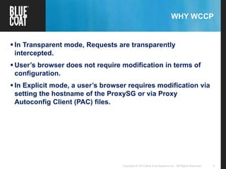 4Copyright © 2013 Blue Coat Systems Inc. All Rights Reserved.
WHY WCCP
 In Transparent mode, Requests are transparently
intercepted.
 User’s browser does not require modification in terms of
configuration.
 In Explicit mode, a user’s browser requires modification via
setting the hostname of the ProxySG or via Proxy
Autoconfig Client (PAC) files.
 