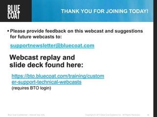46Copyright © 2013 Blue Coat Systems Inc. All Rights Reserved.Blue Coat Confidential – Internal Use Only
THANK YOU FOR JOINING TODAY!
 Please provide feedback on this webcast and suggestions
for future webcasts to:
supportnewsletter@bluecoat.com
Webcast replay and
slide deck found here:
https://bto.bluecoat.com/training/custom
er-support-technical-webcasts
(requires BTO login)
 