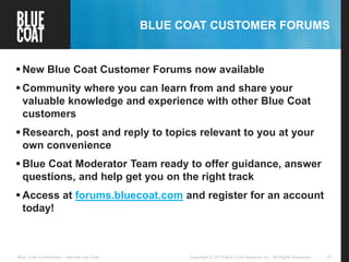 47Copyright © 2013 Blue Coat Systems Inc. All Rights Reserved.Blue Coat Confidential – Internal Use Only
BLUE COAT CUSTOMER FORUMS
 New Blue Coat Customer Forums now available
 Community where you can learn from and share your
valuable knowledge and experience with other Blue Coat
customers
 Research, post and reply to topics relevant to you at your
own convenience
 Blue Coat Moderator Team ready to offer guidance, answer
questions, and help get you on the right track
 Access at forums.bluecoat.com and register for an account
today!
 