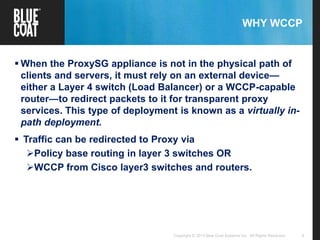6Copyright © 2013 Blue Coat Systems Inc. All Rights Reserved.
WHY WCCP
 When the ProxySG appliance is not in the physical path of
clients and servers, it must rely on an external device—
either a Layer 4 switch (Load Balancer) or a WCCP-capable
router—to redirect packets to it for transparent proxy
services. This type of deployment is known as a virtually in-
path deployment.
 Traffic can be redirected to Proxy via
Policy base routing in layer 3 switches OR
WCCP from Cisco layer3 switches and routers.
 