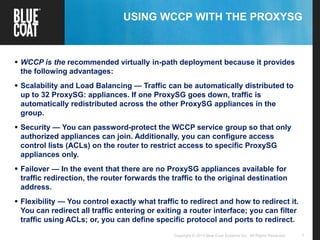 7Copyright © 2013 Blue Coat Systems Inc. All Rights Reserved.
USING WCCP WITH THE PROXYSG
 WCCP is the recommended virtually in-path deployment because it provides
the following advantages:
 Scalability and Load Balancing — Traffic can be automatically distributed to
up to 32 ProxySG: appliances. If one ProxySG goes down, traffic is
automatically redistributed across the other ProxySG appliances in the
group.
 Security — You can password-protect the WCCP service group so that only
authorized appliances can join. Additionally, you can configure access
control lists (ACLs) on the router to restrict access to specific ProxySG
appliances only.
 Failover — In the event that there are no ProxySG appliances available for
traffic redirection, the router forwards the traffic to the original destination
address.
 Flexibility — You control exactly what traffic to redirect and how to redirect it.
You can redirect all traffic entering or exiting a router interface; you can filter
traffic using ACLs; or, you can define specific protocol and ports to redirect.
 