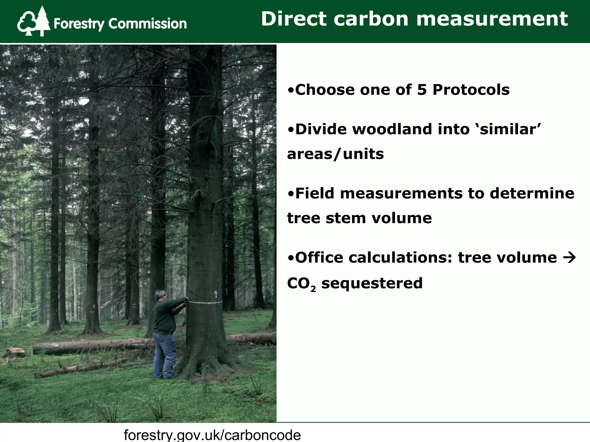 forestry.gov.uk/carboncode
•Choose one of 5 Protocols
•Divide woodland into ‘similar’
areas/units
•Field measurements to determine
tree stem volume
•Office calculations: tree volume 
CO2 sequestered
Direct carbon measurement
 