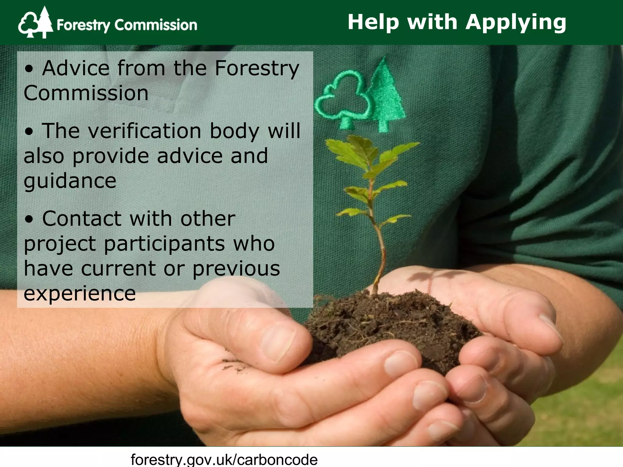 forestry.gov.uk/carboncode
Help with Applying
• Advice from the Forestry
Commission
• The verification body will
also provide advice and
guidance
• Contact with other
project participants who
have current or previous
experience
 