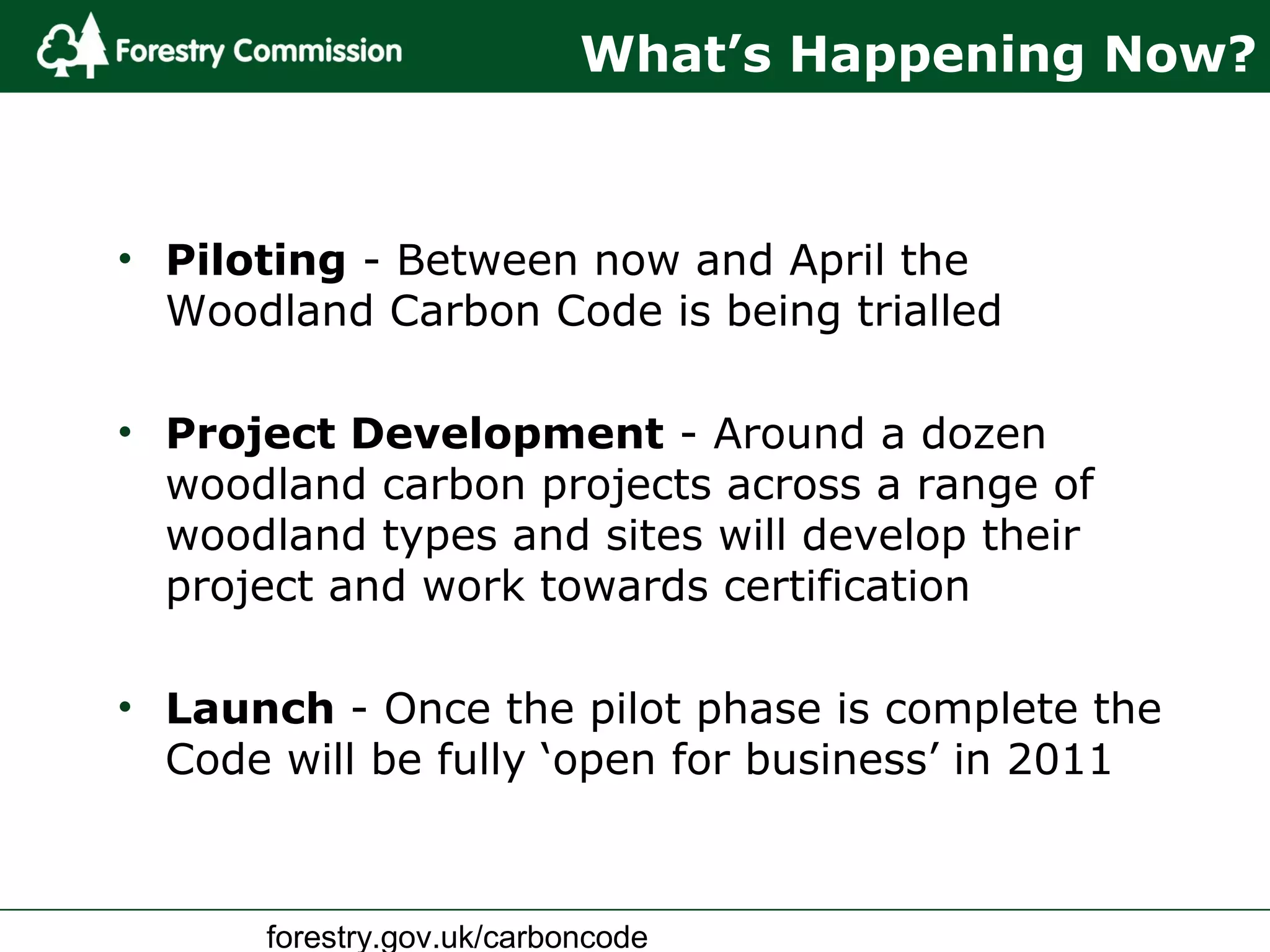forestry.gov.uk/carboncode
What’s Happening Now?
• Piloting - Between now and April the
Woodland Carbon Code is being trialled
• Project Development - Around a dozen
woodland carbon projects across a range of
woodland types and sites will develop their
project and work towards certification
• Launch - Once the pilot phase is complete the
Code will be fully ‘open for business’ in 2011
 