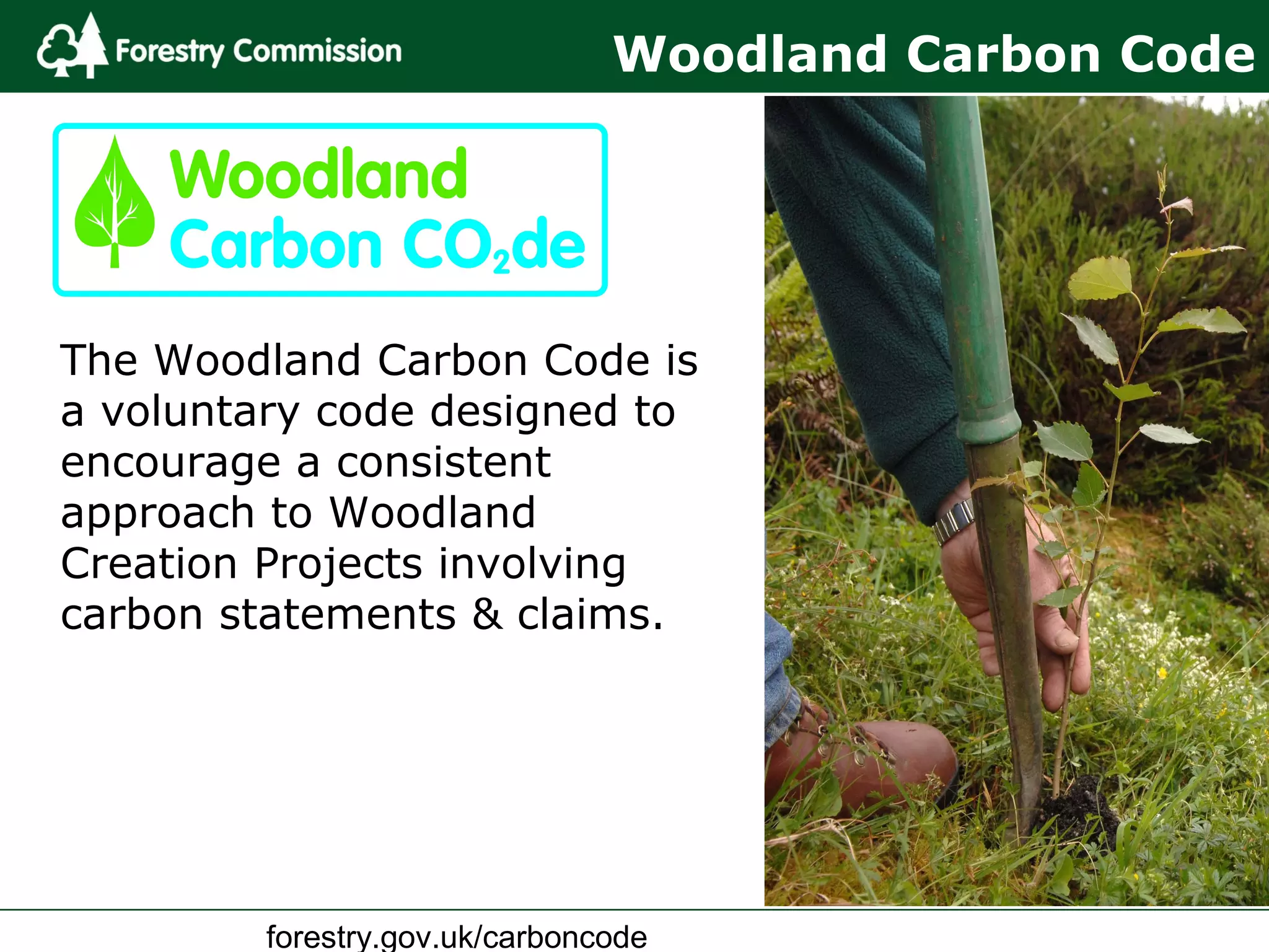 forestry.gov.uk/carboncode
Woodland Carbon Code
The Woodland Carbon Code is
a voluntary code designed to
encourage a consistent
approach to Woodland
Creation Projects involving
carbon statements & claims.
 