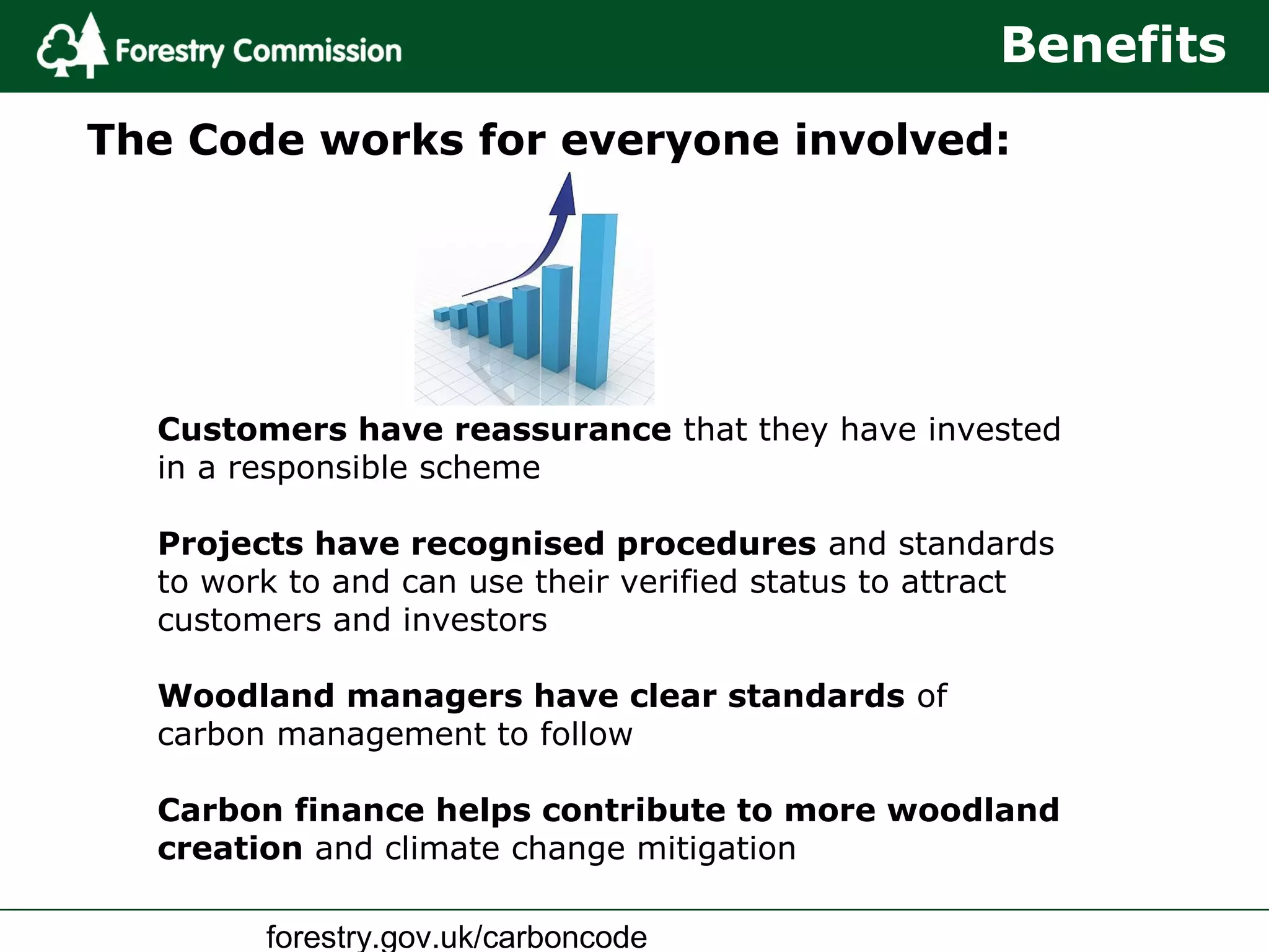 forestry.gov.uk/carboncode
The Code works for everyone involved:
Benefits
Customers have reassurance that they have invested
in a responsible scheme
Projects have recognised procedures and standards
to work to and can use their verified status to attract
customers and investors
Woodland managers have clear standards of
carbon management to follow
Carbon finance helps contribute to more woodland
creation and climate change mitigation
 