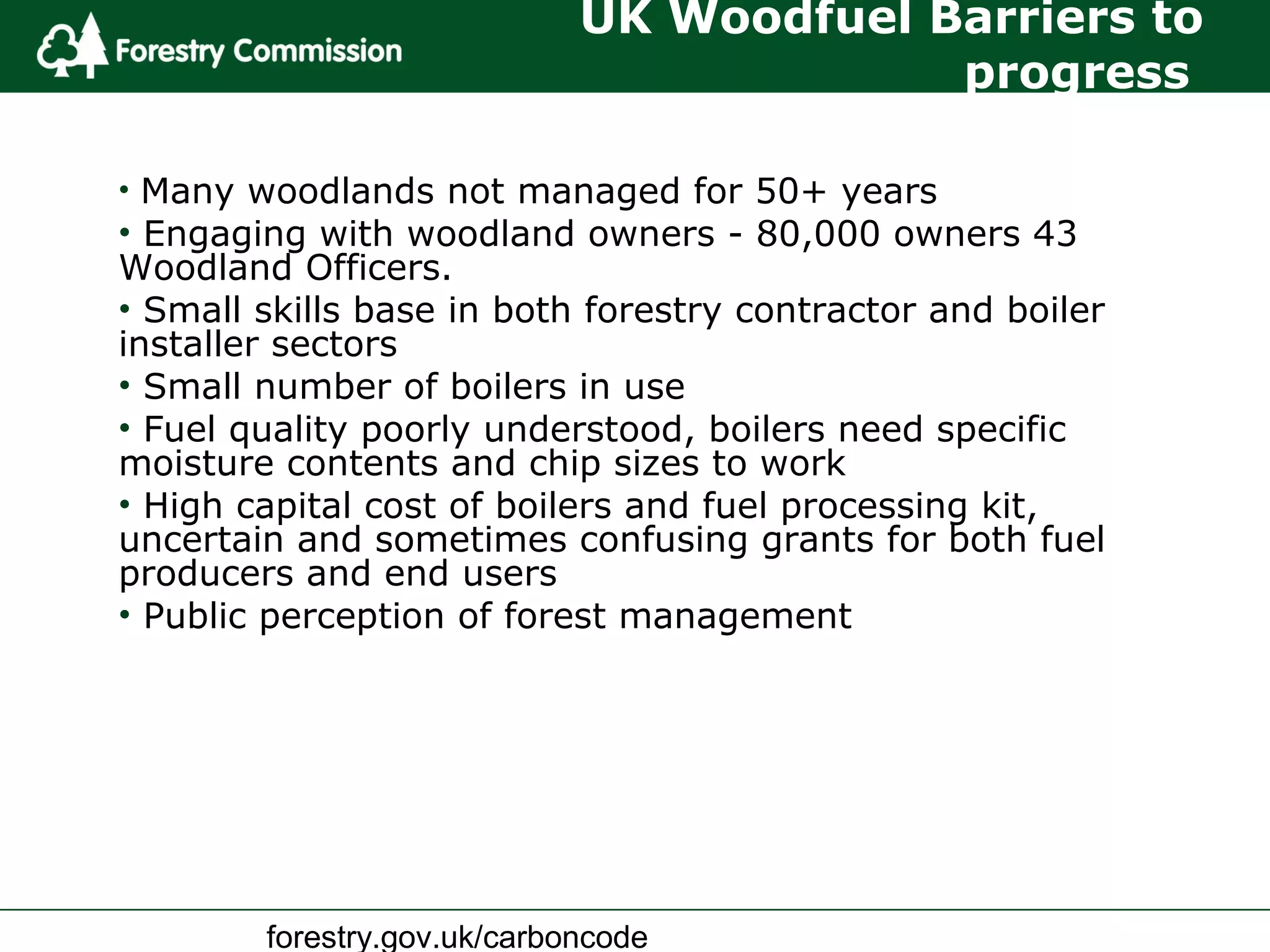 forestry.gov.uk/carboncode
UK Woodfuel Barriers to
progress
• Many woodlands not managed for 50+ years
• Engaging with woodland owners - 80,000 owners 43
Woodland Officers.
• Small skills base in both forestry contractor and boiler
installer sectors
• Small number of boilers in use
• Fuel quality poorly understood, boilers need specific
moisture contents and chip sizes to work
• High capital cost of boilers and fuel processing kit,
uncertain and sometimes confusing grants for both fuel
producers and end users
• Public perception of forest management
 