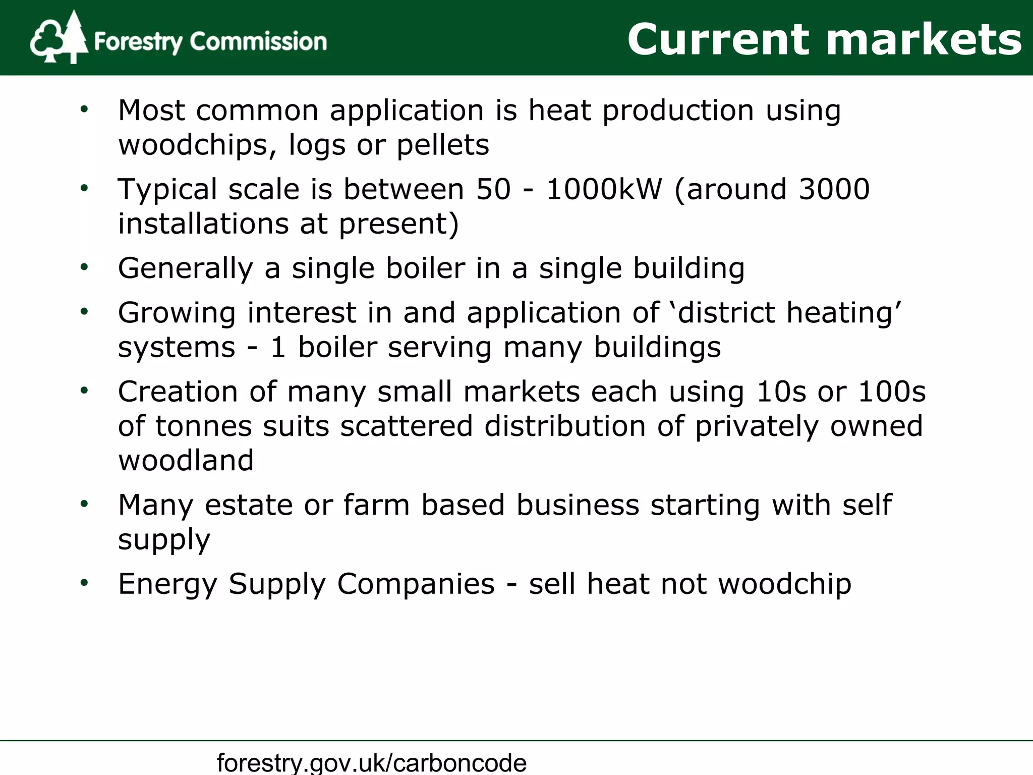 forestry.gov.uk/carboncode
Current markets
• Most common application is heat production using
woodchips, logs or pellets
• Typical scale is between 50 - 1000kW (around 3000
installations at present)
• Generally a single boiler in a single building
• Growing interest in and application of ‘district heating’
systems - 1 boiler serving many buildings
• Creation of many small markets each using 10s or 100s
of tonnes suits scattered distribution of privately owned
woodland
• Many estate or farm based business starting with self
supply
• Energy Supply Companies - sell heat not woodchip
 