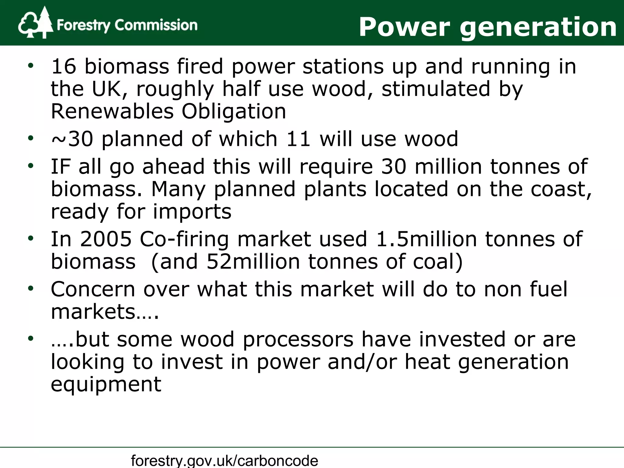 forestry.gov.uk/carboncode
Power generation
• 16 biomass fired power stations up and running in
the UK, roughly half use wood, stimulated by
Renewables Obligation
• ~30 planned of which 11 will use wood
• IF all go ahead this will require 30 million tonnes of
biomass. Many planned plants located on the coast,
ready for imports
• In 2005 Co-firing market used 1.5million tonnes of
biomass (and 52million tonnes of coal)
• Concern over what this market will do to non fuel
markets….
• ….but some wood processors have invested or are
looking to invest in power and/or heat generation
equipment
 