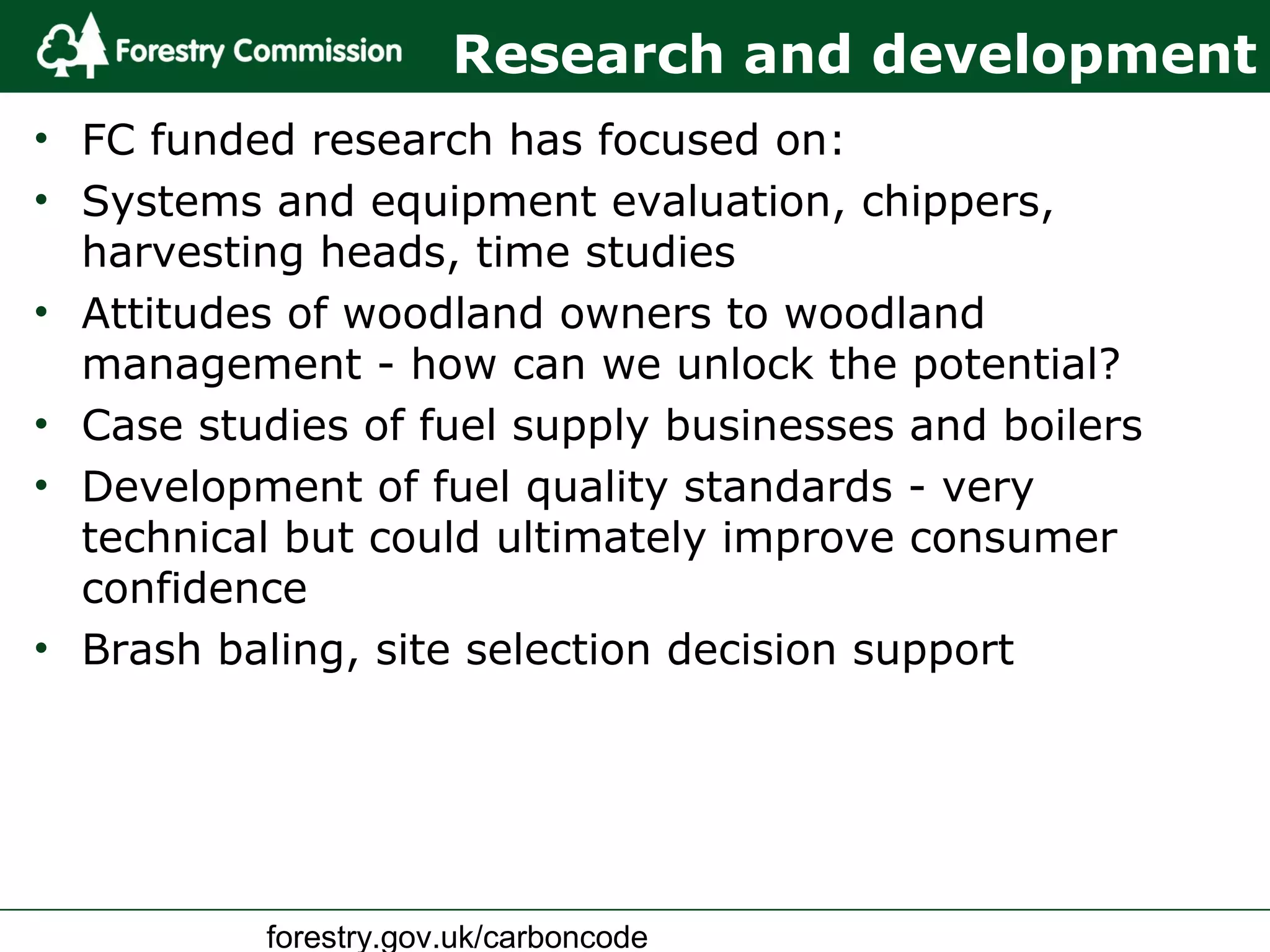 forestry.gov.uk/carboncode
Research and development
• FC funded research has focused on:
• Systems and equipment evaluation, chippers,
harvesting heads, time studies
• Attitudes of woodland owners to woodland
management - how can we unlock the potential?
• Case studies of fuel supply businesses and boilers
• Development of fuel quality standards - very
technical but could ultimately improve consumer
confidence
• Brash baling, site selection decision support
 