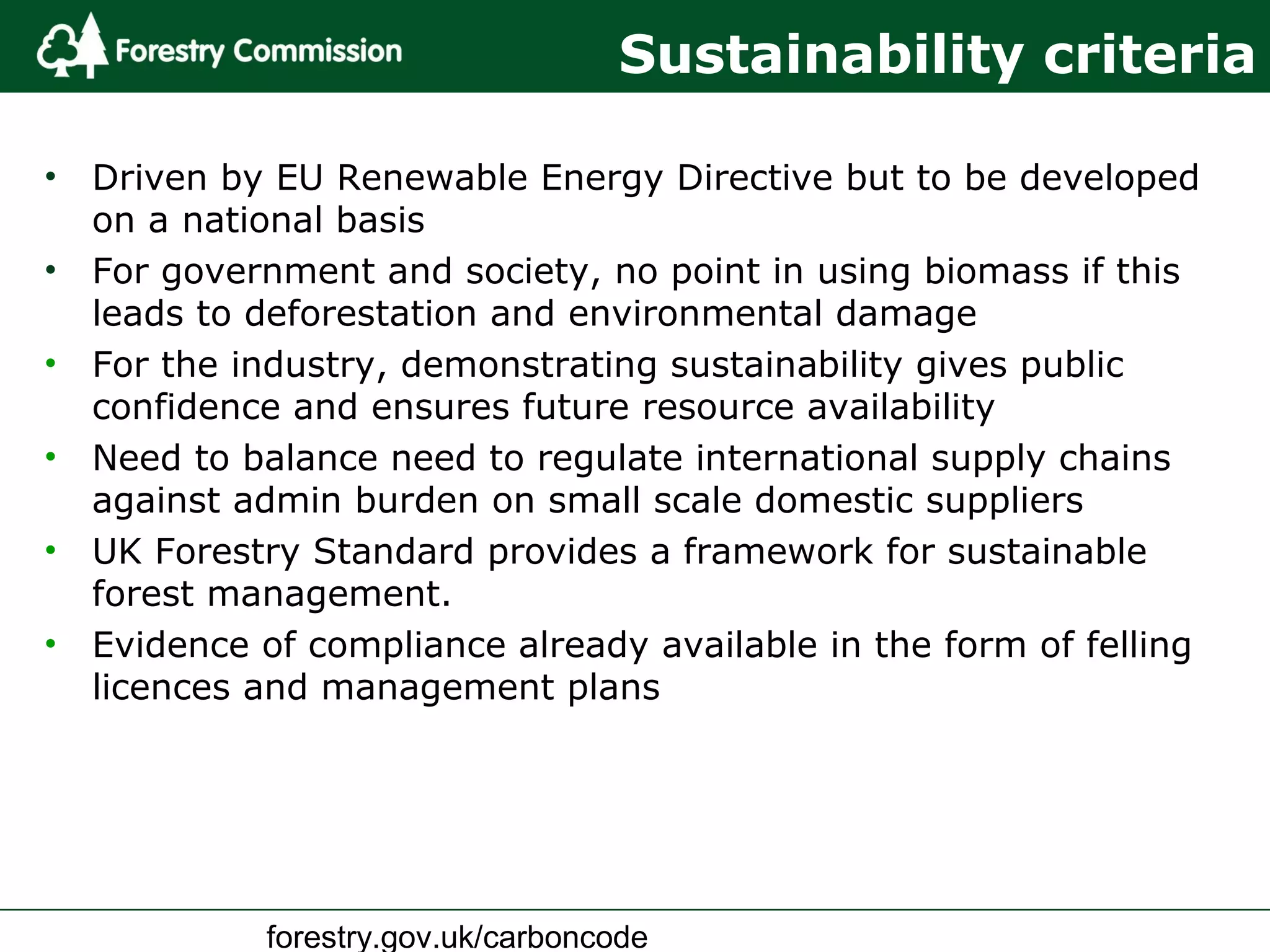 forestry.gov.uk/carboncode
Sustainability criteria
• Driven by EU Renewable Energy Directive but to be developed
on a national basis
• For government and society, no point in using biomass if this
leads to deforestation and environmental damage
• For the industry, demonstrating sustainability gives public
confidence and ensures future resource availability
• Need to balance need to regulate international supply chains
against admin burden on small scale domestic suppliers
• UK Forestry Standard provides a framework for sustainable
forest management.
• Evidence of compliance already available in the form of felling
licences and management plans
 