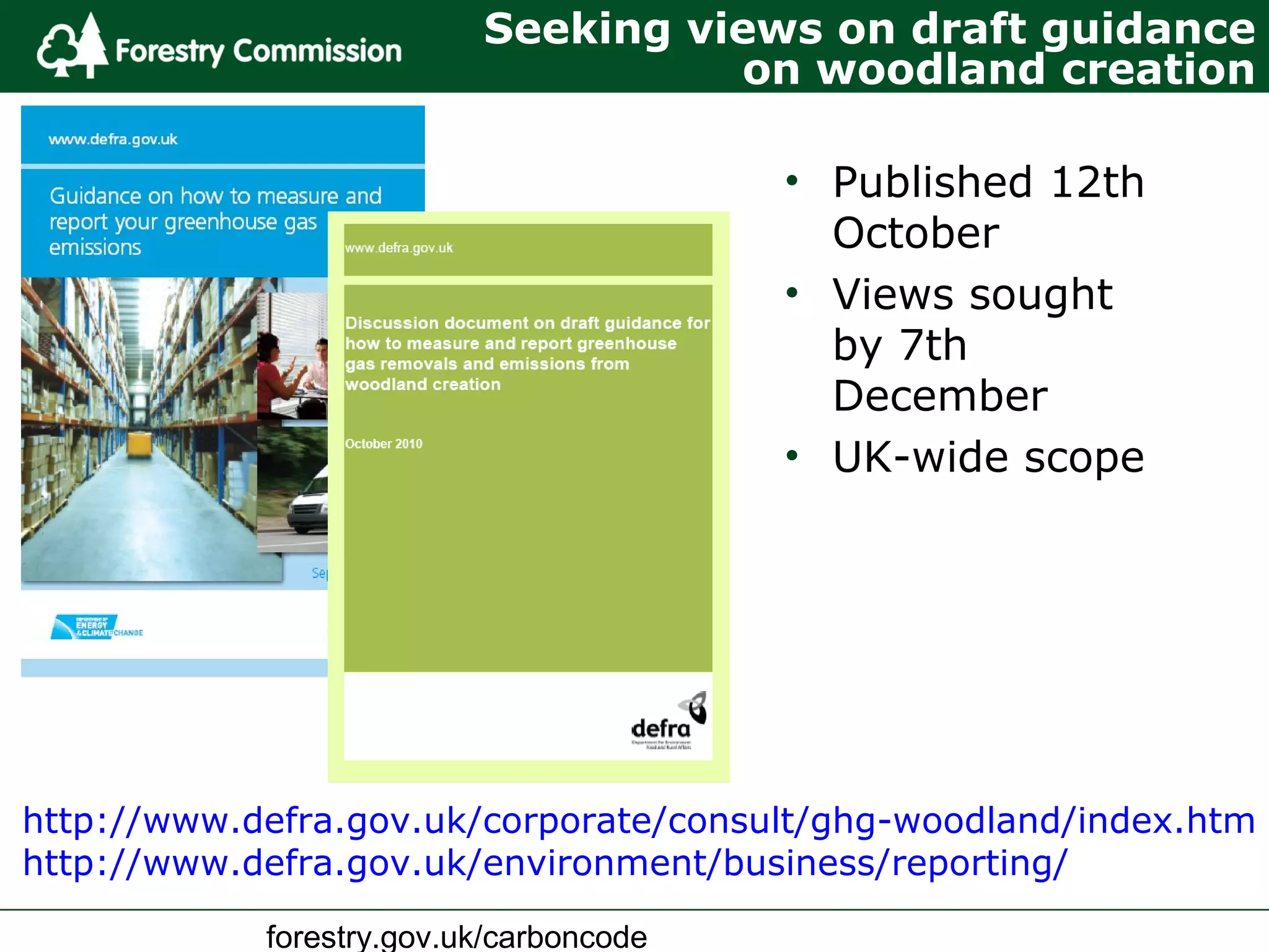 forestry.gov.uk/carboncode
Seeking views on draft guidance
on woodland creation
• Published 12th
October
• Views sought
by 7th
December
• UK-wide scope
http://www.defra.gov.uk/corporate/consult/ghg-woodland/index.htm
http://www.defra.gov.uk/environment/business/reporting/
 