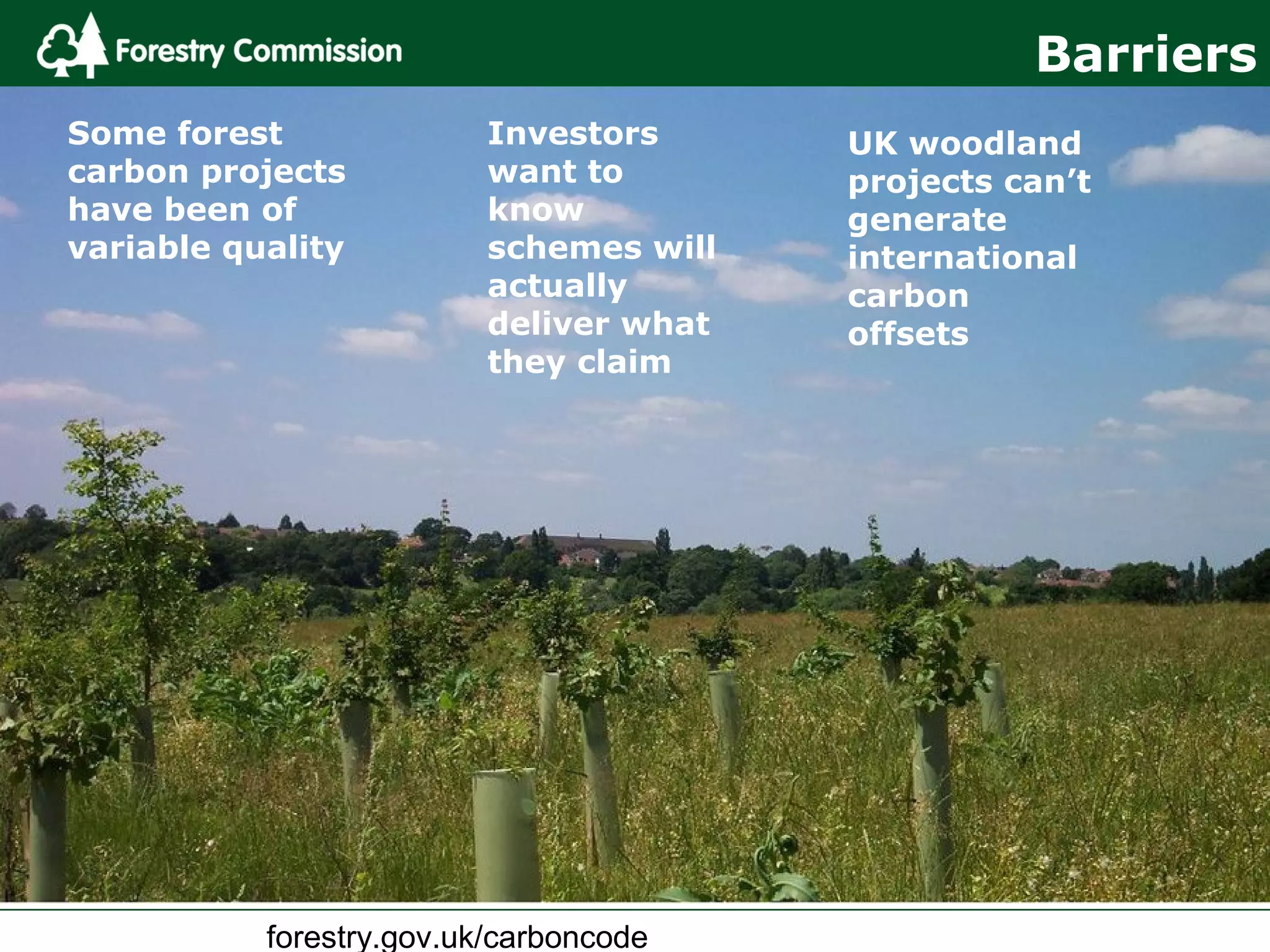 forestry.gov.uk/carboncode
Investors
want to
know
schemes will
actually
deliver what
they claim
UK woodland
projects can’t
generate
international
carbon
offsets
Some forest
carbon projects
have been of
variable quality
Barriers
 