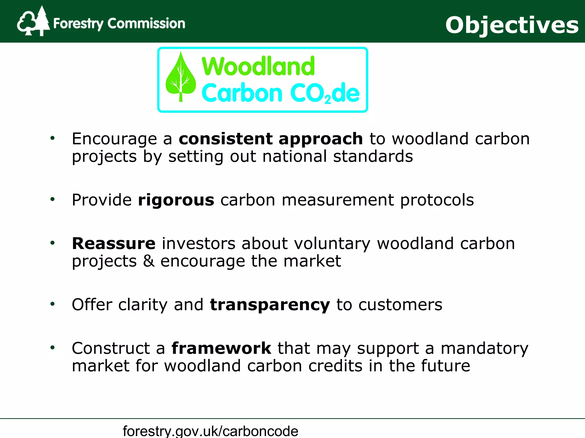 forestry.gov.uk/carboncode
• Encourage a consistent approach to woodland carbon
projects by setting out national standards
• Provide rigorous carbon measurement protocols
• Reassure investors about voluntary woodland carbon
projects & encourage the market
• Offer clarity and transparency to customers
• Construct a framework that may support a mandatory
market for woodland carbon credits in the future
Objectives
 