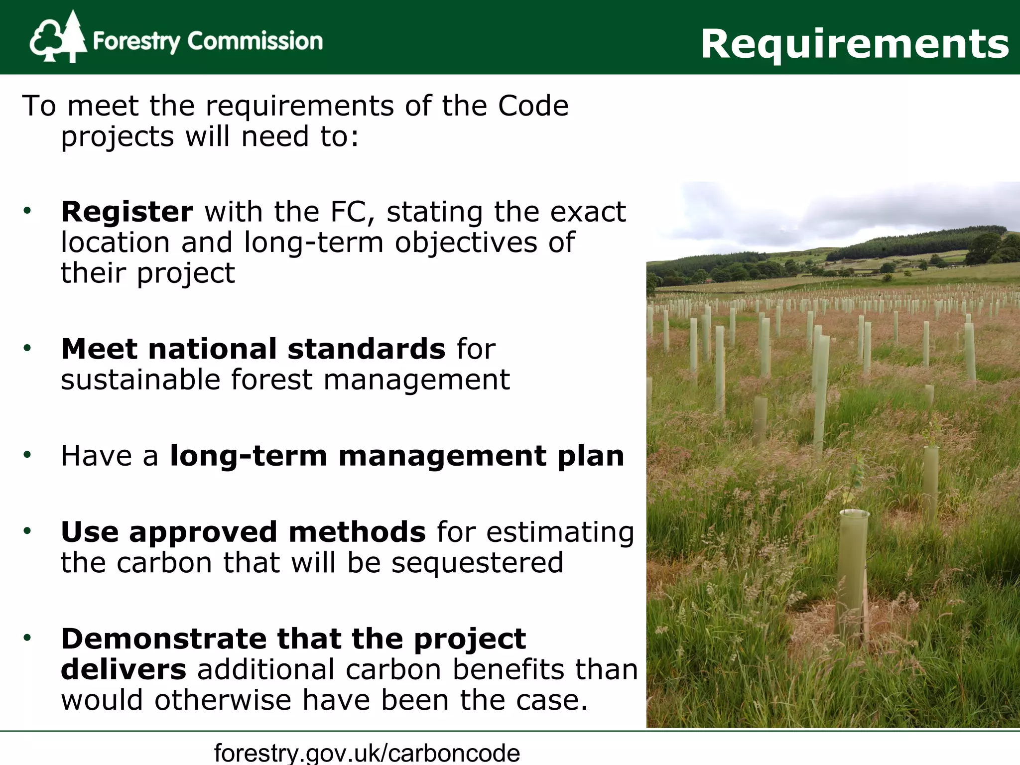 forestry.gov.uk/carboncode
Requirements
To meet the requirements of the Code
projects will need to:
• Register with the FC, stating the exact
location and long-term objectives of
their project
• Meet national standards for
sustainable forest management
• Have a long-term management plan
• Use approved methods for estimating
the carbon that will be sequestered
• Demonstrate that the project
delivers additional carbon benefits than
would otherwise have been the case.
 